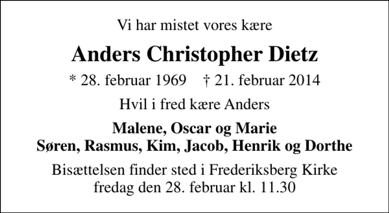 <p>Vi har mistet vores kære<br />Anders Christopher Dietz<br />* 28. februar 1969 ✝ 21. februar 2014<br />Hvil i fred kære Anders<br />Malene, Oscar og Marie Søren, Rasmus, Kim, Jacob, Henrik og Dorthe<br />Bisættelsen finder sted i Frederiksberg Kirke fredag den 28. februar kl. 11.30</p>