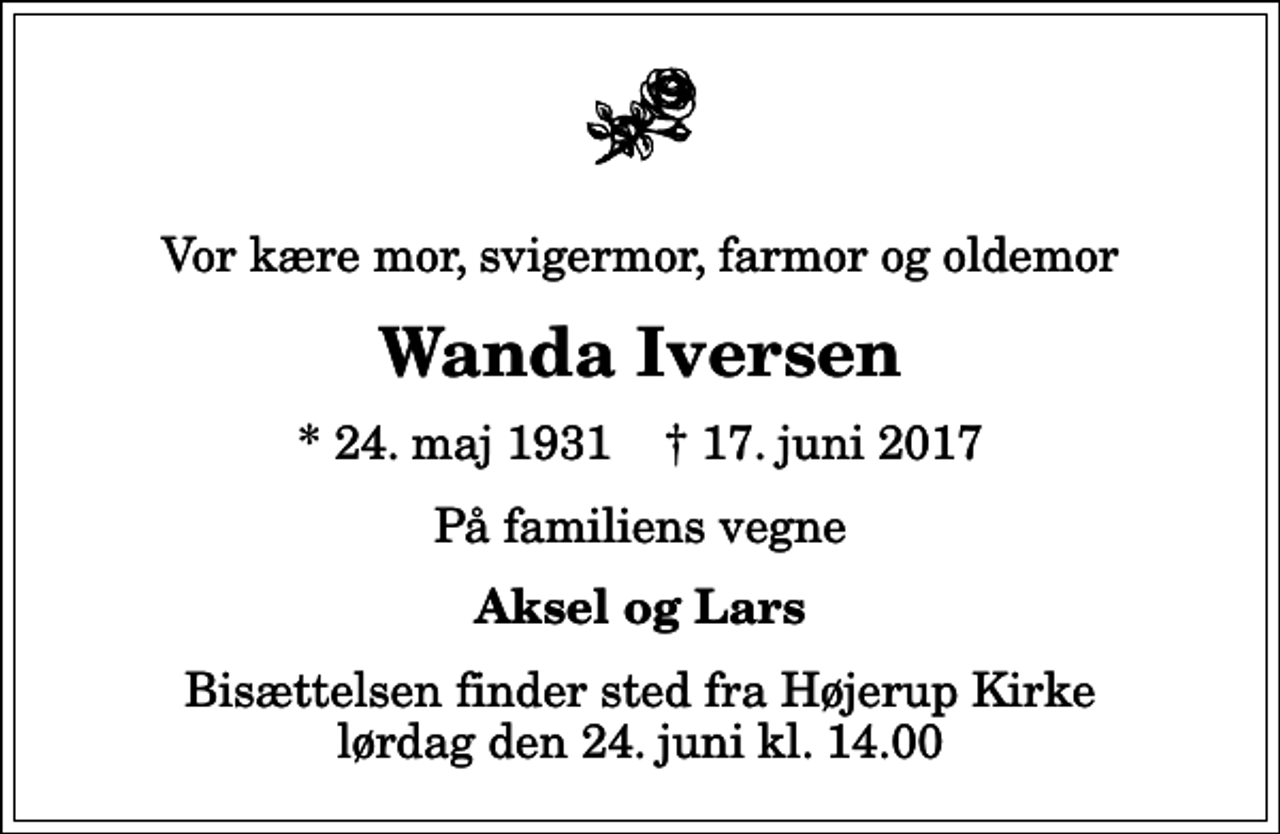<p>Vor kære mor, svigermor, farmor og oldemor<br />Wanda Iversen<br />* 24. maj 1931 ✝ 17. juni 2017<br />På familiens vegne<br />Aksel og Lars<br />Bisættelsen finder sted fra Højerup Kirke lørdag den 24. juni kl. 14.00</p>