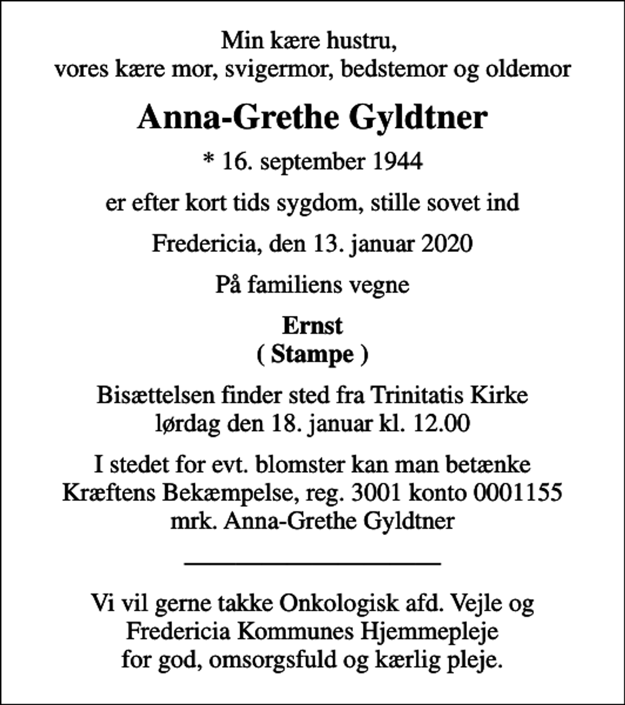 <p>Min kære hustru, vores kære mor, svigermor, bedstemor og oldemor<br />Anna-Grethe Gyldtner<br />* 16. september 1944<br />er efter kort tids sygdom, stille sovet ind<br />Fredericia, den 13. januar 2020<br />På familiens vegne<br />Ernst ( Stampe )<br />Bisættelsen finder sted fra Trinitatis Kirke lørdag den 18. januar kl. 12.00<br />I stedet for evt. blomster kan man betænke<br />Kræftens Bekæmpelse reg.3001konto0001155mrk. Anna-Grethe<br />Gyldtner<br />Vi vil gerne takke Onkologisk afd. Vejle og Fredericia Kommunes Hjemmepleje for god, omsorgsfuld og kærlig pleje.</p>