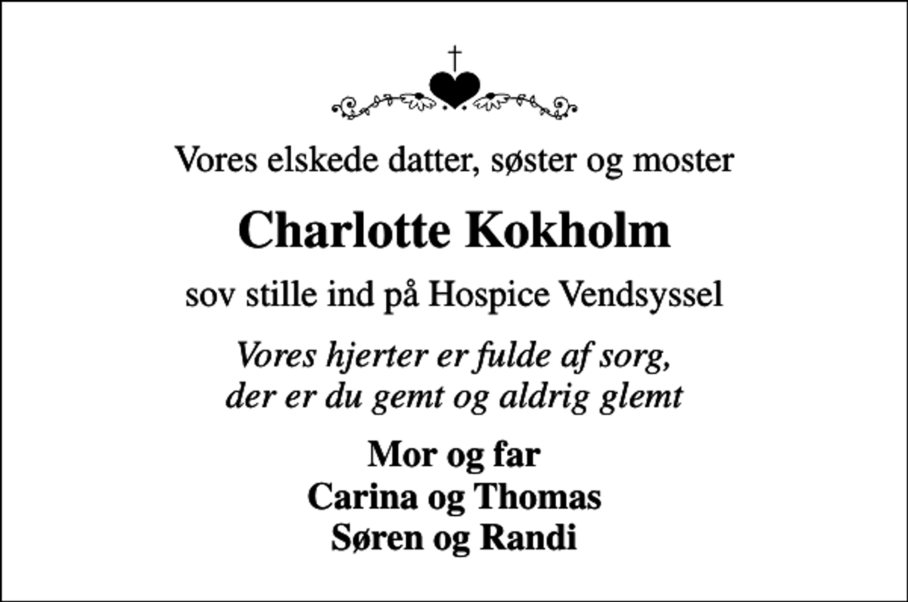 <p>Vores elskede datter, søster og moster<br />Charlotte Kokholm<br />sov stille ind på Hospice Vendsyssel<br />Vores hjerter er fulde af sorg, der er du gemt og aldrig glemt<br />Mor og far Carina og Thomas Søren og Randi</p>