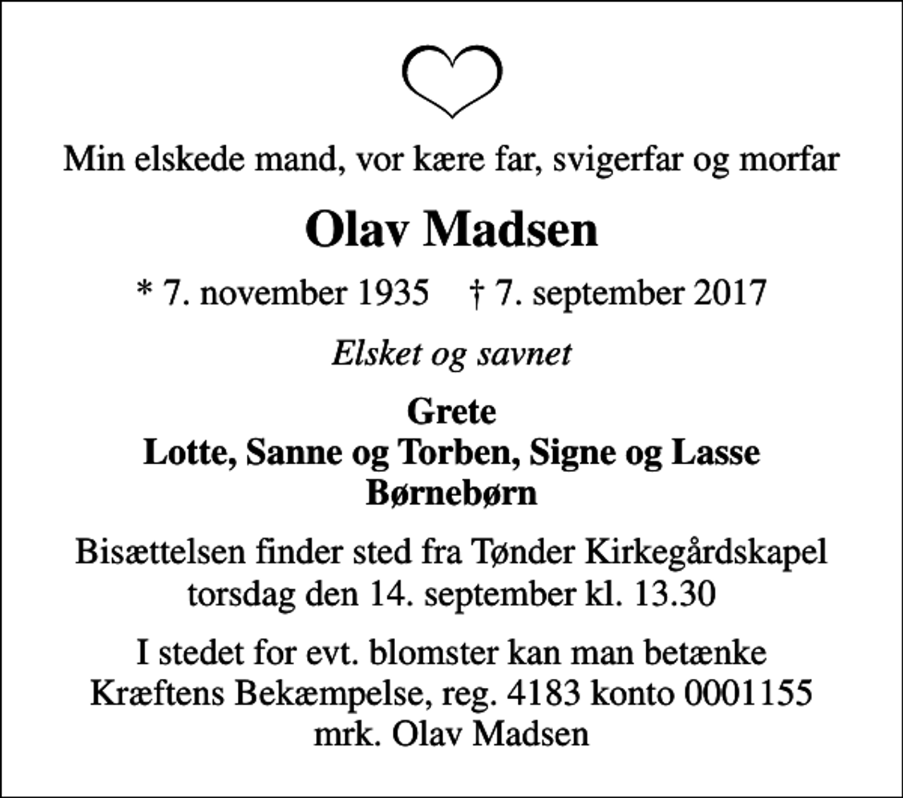 <p>Min elskede mand, vor kære far, svigerfar og morfar<br />Olav Madsen<br />* 7. november 1935 ✝ 7. september 2017<br />Elsket og savnet<br />Grete Lotte, Sanne og Torben, Signe og Lasse Børnebørn<br />Bisættelsen finder sted fra Tønder Kirkegårdskapel torsdag den 14. september kl. 13.30<br />I stedet for evt. blomster kan man betænke<br />Kræftens Bekæmpelse reg.4183konto0001155mrk. Olav<br />Madsen</p>