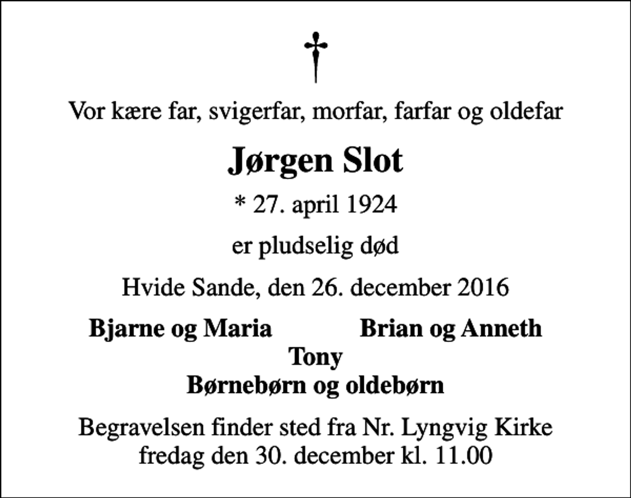 <p>Vor kære far, svigerfar, morfar, farfar og oldefar<br />Jørgen Slot<br />* 27. april 1924<br />er pludselig død<br />Hvide Sande, den 26. december 2016<br />Bjarne og Maria<br />Brian og Anneth<br />Begravelsen finder sted fra Nr. Lyngvig Kirke fredag den 30. december kl. 11.00</p>