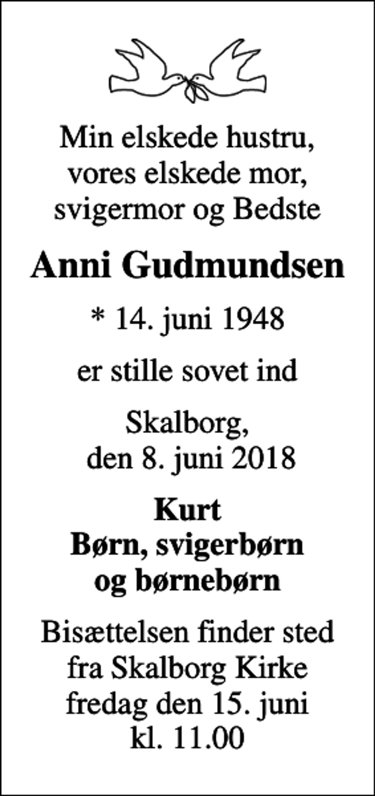 <p>Min elskede hustru, vores elskede mor, svigermor og Bedste<br />Anni Gudmundsen<br />* 14. juni 1948<br />er stille sovet ind<br />Skalborg, den 8. juni 2018<br />Kurt Børn, svigerbørn og børnebørn<br />Bisættelsen finder sted fra Skalborg Kirke fredag den 15. juni kl. 11.00</p>