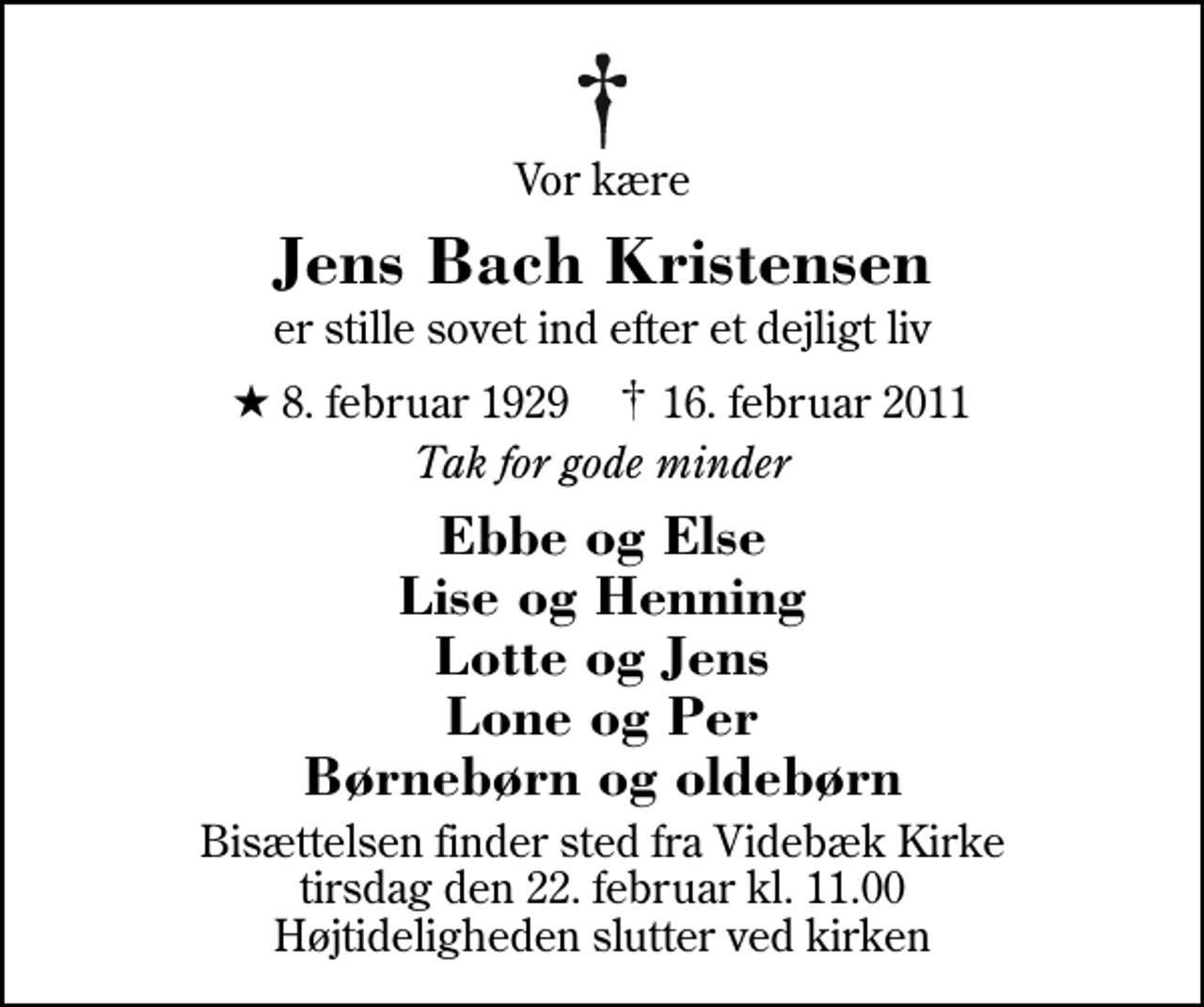 <p>Vor kære<br />Jens Bach Kristensen<br />er stille sovet ind efter et dejligt liv<br />* 8. februar 1929 ✝ 16. februar 2011<br />Tak for gode minder<br />Ebbe og Else Lise og Henning Lotte og Jens Lone og Per Børnebørn og oldebørn<br />Bisættelsen finder sted fra Videbæk Kirke tirsdag den 22. februar kl. 11.00 Højtideligheden slutter ved kirken</p>