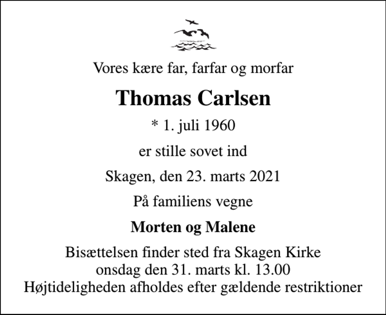 <p>Vores kære far, farfar og morfar<br />Thomas Carlsen<br />* 1. juli 1960<br />er stille sovet ind<br />Skagen, den 23. marts 2021<br />På familiens vegne<br />Morten og Malene<br />Bisættelsen finder sted fra Skagen Kirke onsdag den 31. marts kl. 13.00 Højtideligheden afholdes efter gældende restriktioner</p>
