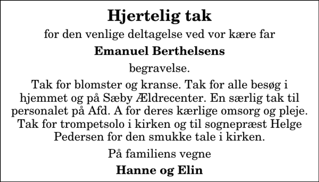 <p>Hjertelig tak<br />for den venlige deltagelse ved vor kære far<br />Emanuel Berthelsens<br />begravelse.<br />Tak for blomster og kranse. Tak for alle besøg i hjemmet og på Sæby Ældrecenter. En særlig tak til personalet på Afd. A for deres kærlige omsorg og pleje. Tak for trompetsolo i kirken og til sognepræst Helge Pedersen for den smukke tale i kirken.<br />På familiens vegne<br />Hanne og Elin</p>