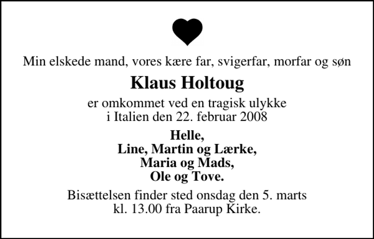 <p>Min elskede mand, vores kære far, svigerfar, morfar og søn<br />Klaus Holtoug<br />er omkommet ved en tragisk ulykke i Italien den 22. februar 2008<br />Helle, Line, Martin og Lærke, Maria og Mads, Ole og Tove.<br />Bisættelsen finder sted onsdag den 5. marts kl. 13.00 fra Paarup Kirke</p>