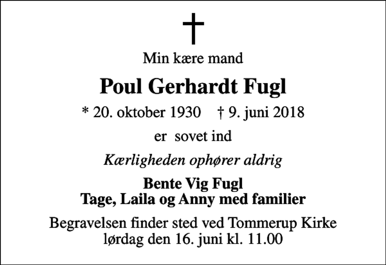 <p>Min kære mand<br />Poul Gerhardt Fugl<br />* 20. oktober 1930 ✝ 9. juni 2018<br />er sovet ind<br />Kærligheden ophører aldrig<br />Bente Vig Fugl Tage, Laila og Anny med familier<br />Begravelsen finder sted ved Tommerup Kirke lørdag den 16. juni kl. 11.00</p>