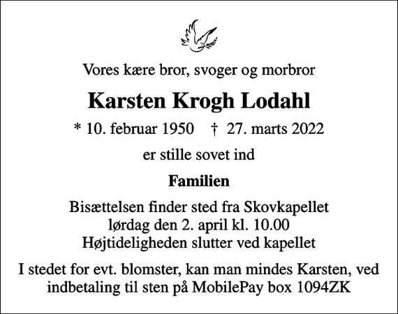 <p>Vores kære bror, svoger og morbror<br />Karsten Krogh Lodahl<br />* 10. februar 1950 ✝ 27. marts 2022<br />er stille sovet ind<br />Familien<br />Bisættelsen finder sted fra Skovkapellet lørdag den 2. april kl. 10.00 Højtideligheden slutter ved kapellet<br />I stedet for evt. blomster, kan man mindes Karsten, ved indbetaling til sten på MobilePay box 1094ZK</p>