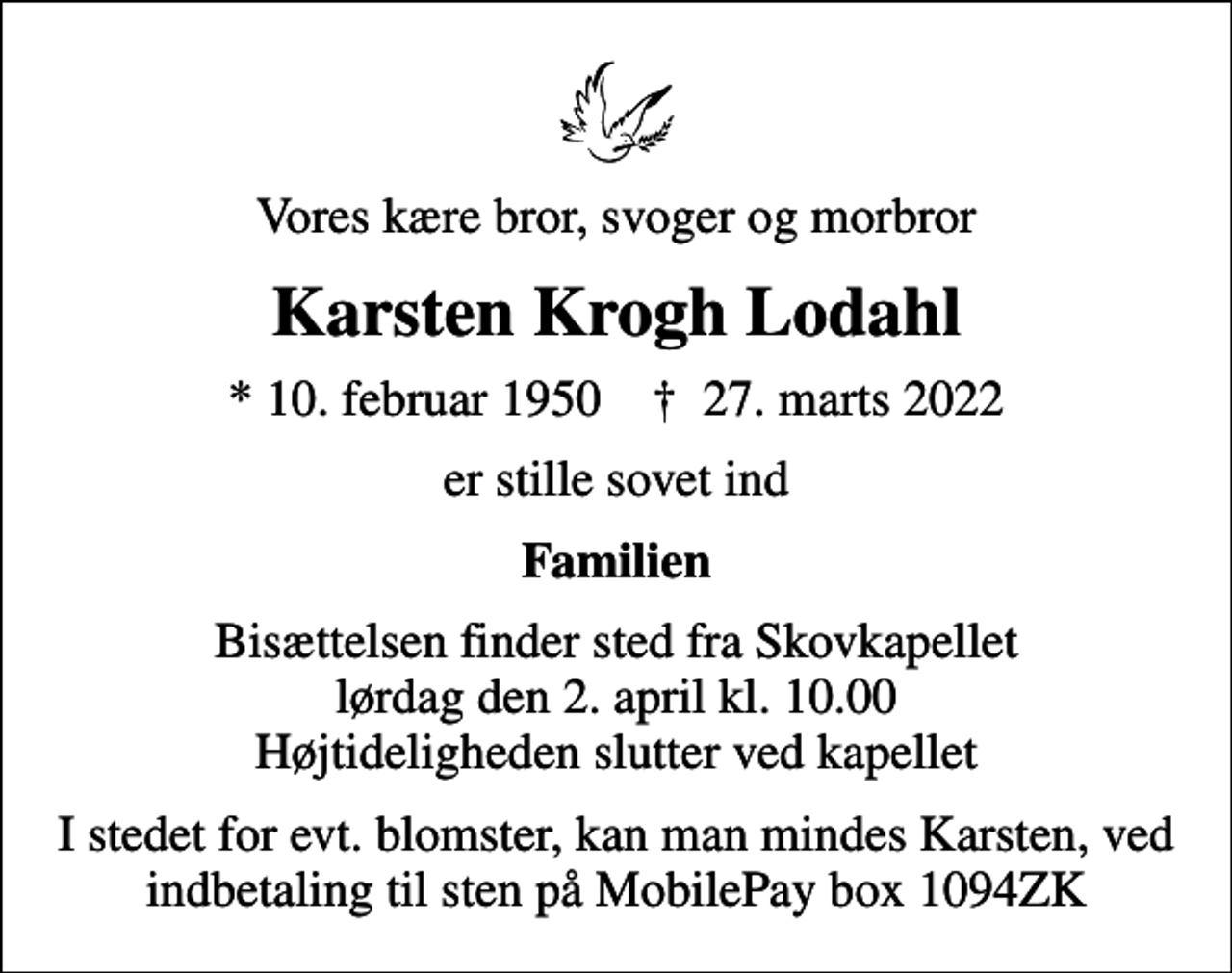 <p>Vores kære bror, svoger og morbror<br />Karsten Krogh Lodahl<br />* 10. februar 1950 ✝ 27. marts 2022<br />er stille sovet ind<br />Familien<br />Bisættelsen finder sted fra Skovkapellet lørdag den 2. april kl. 10.00 Højtideligheden slutter ved kapellet<br />I stedet for evt. blomster, kan man mindes Karsten, ved indbetaling til sten på MobilePay box 1094ZK</p>