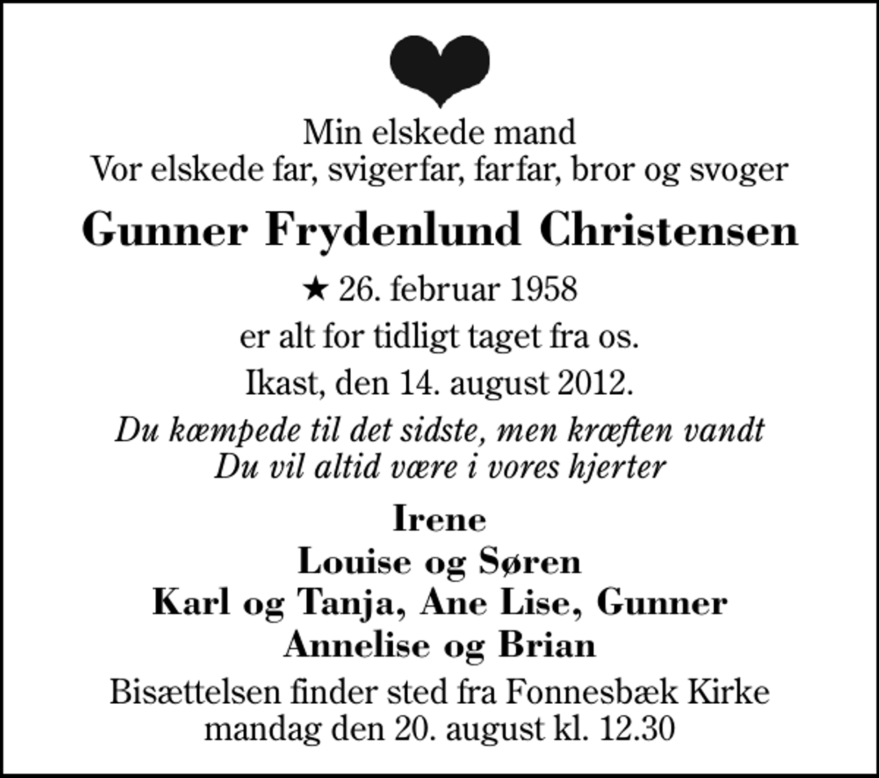 <p>Min elskede mand Vor elskede far, svigerfar, farfar, bror og svoger<br />Gunner Frydenlund Christensen<br />* 26. februar 1958<br />er alt for tidligt taget fra os.<br />Ikast, den 14. august 2012.<br />Du kæmpede til det sidste, men kræften vandt Du vil altid være i vores hjerter<br />Irene Louise og Søren Karl og Tanja, Ane Lise, Gunner Annelise og Brian<br />Bisættelsen finder sted fra Fonnesbæk Kirke mandag den 20. august kl. 12.30</p>
