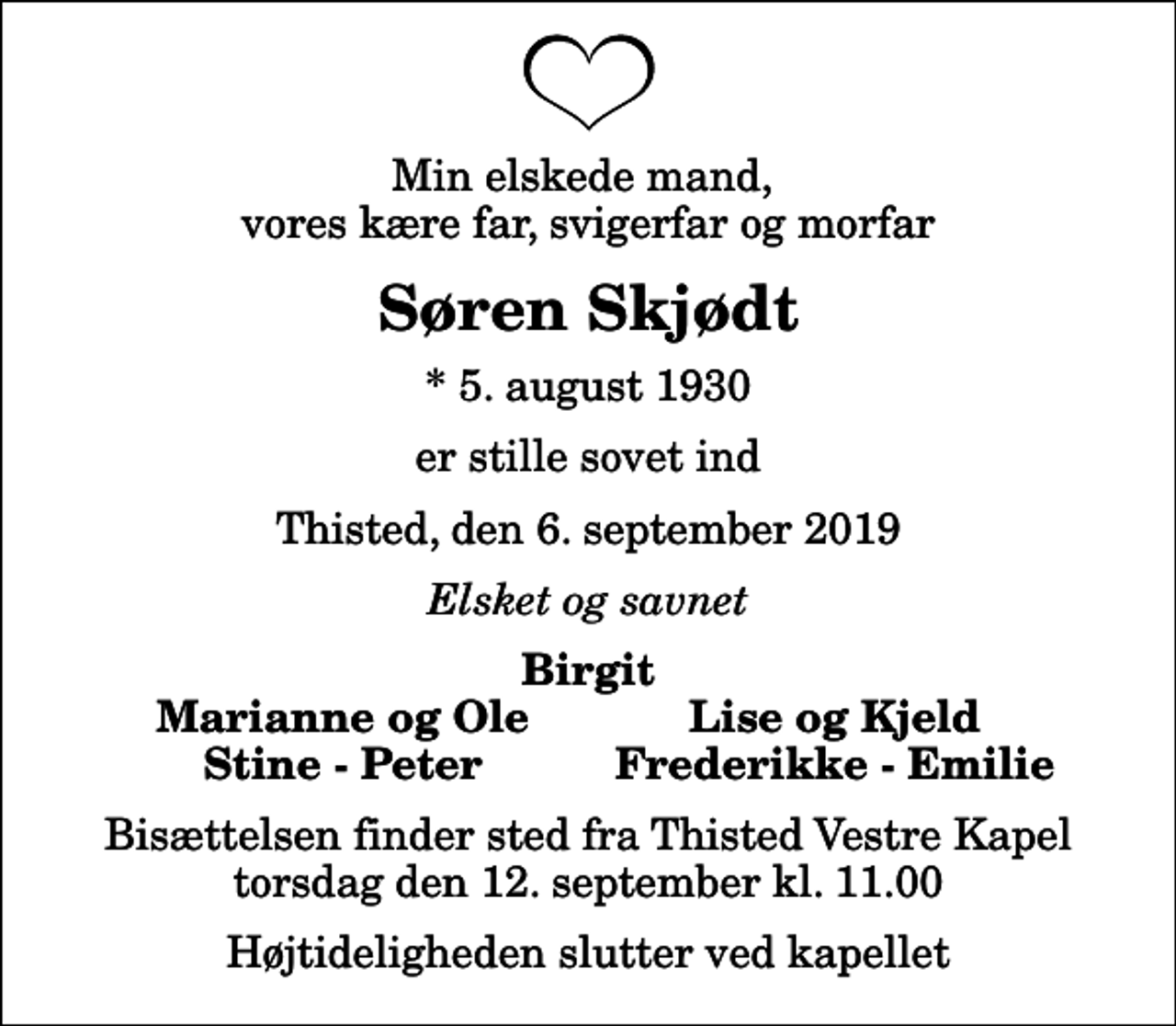 <p>Min elskede mand, vores kære far, svigerfar og morfar<br />Søren Skjødt<br />* 5. august 1930<br />er stille sovet ind<br />Thisted, den 6. september 2019<br />Elsket og savnet<br />Birgit<br />Marianne og Ole<br />Lise og Kjeld<br />Stine - Peter<br />Frederikke - Emilie<br />Bisættelsen finder sted fra Thisted Vestre Kapel torsdag den 12. september kl. 11.00 Højtideligheden slutter ved kapellet</p>
