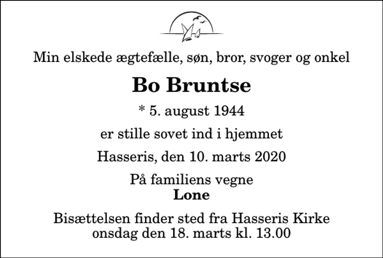 <p>Min elskede ægtefælle, søn, bror, svoger og onkel<br />Bo Bruntse<br />* 5. august 1944<br />er stille sovet ind i hjemmet<br />Hasseris, den 10. marts 2020<br />På familiens vegne<br />Lone<br />Bisættelsen finder sted fra Hasseris Kirke onsdag den 18. marts kl. 13.00</p>