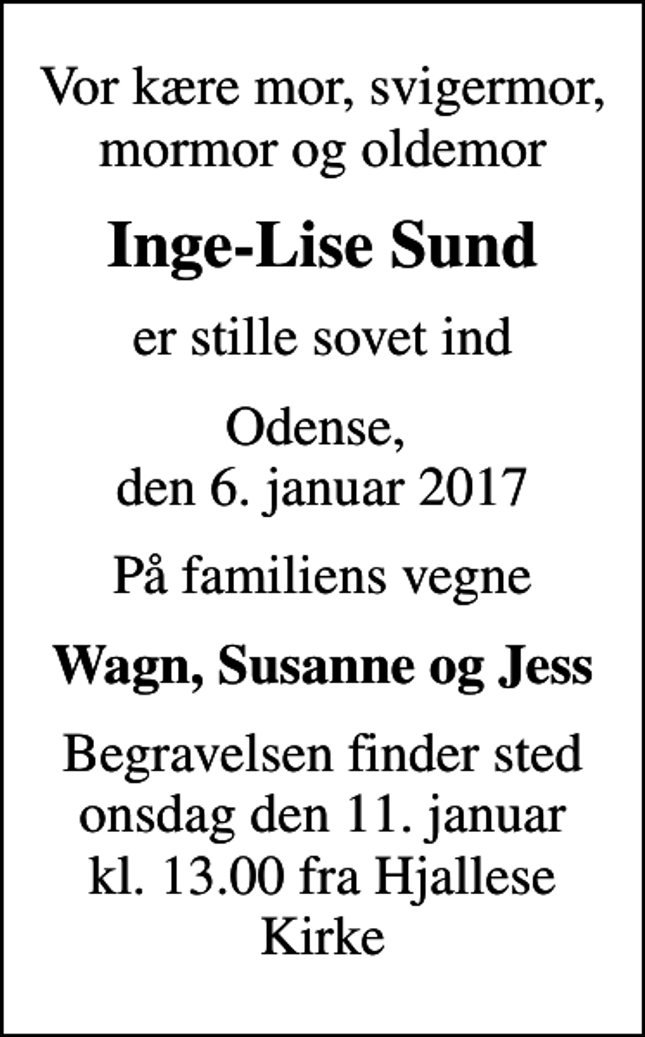 <p>Vor kære mor, svigermor, mormor og oldemor<br />Inge-Lise Sund<br />er stille sovet ind<br />Odense, den 6. januar 2017<br />På familiens vegne<br />Wagn, Susanne og Jess<br />Begravelsen finder sted onsdag den 11. januar kl. 13.00 fra Hjallese Kirke</p>