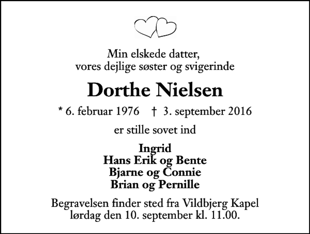 <p>Min elskede datter, vores dejlige søster og svigerinde<br />Dorthe Nielsen<br />* 6. februar 1976 ✝ 3. september 2016<br />er stille sovet ind<br />Ingrid Hans Erik og Bente Bjarne og Connie Brian og Pernille<br />Begravelsen finder sted fra Vildbjerg Kapel lørdag den 10. september kl. 11.00 .</p>