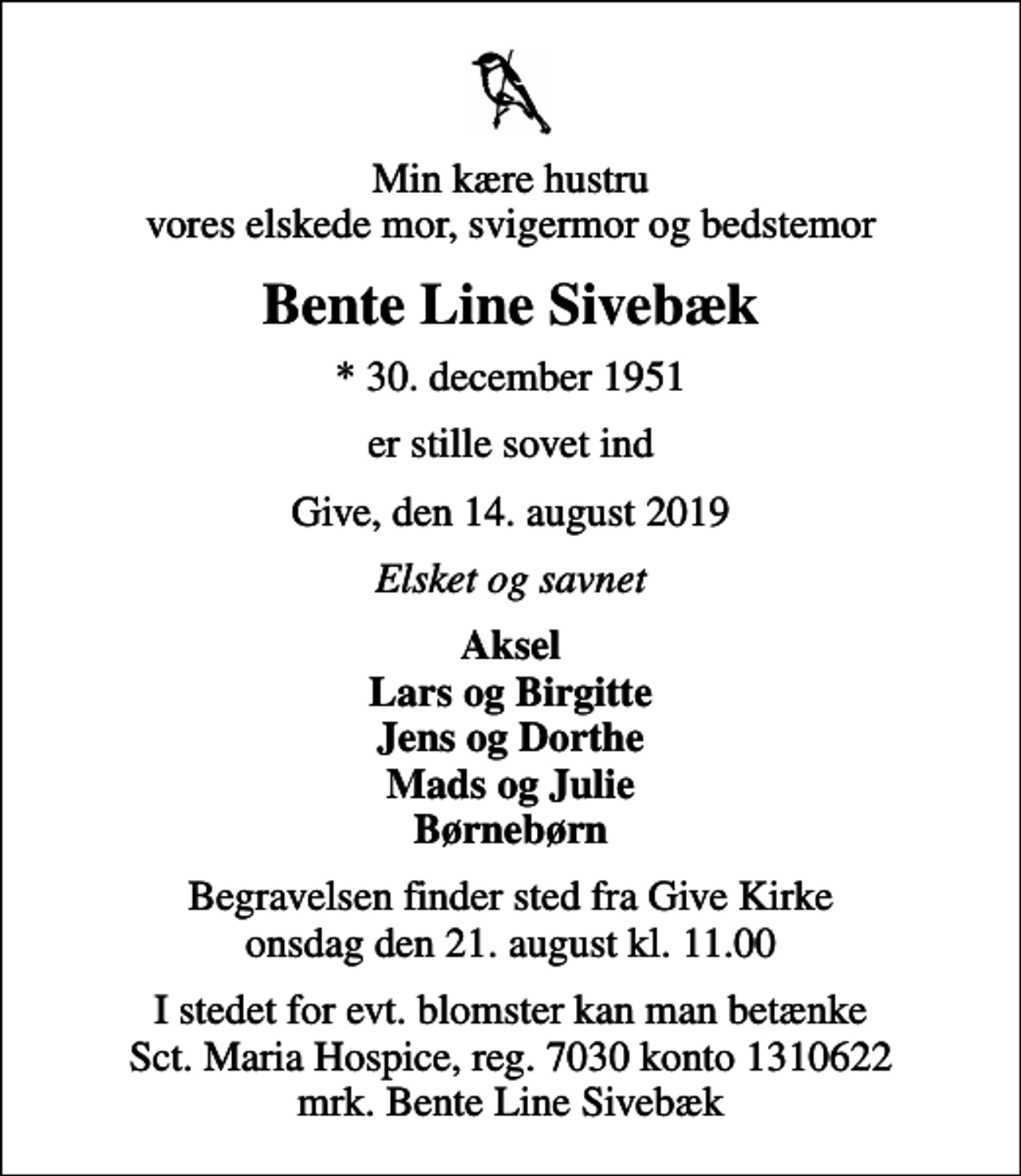 <p>Min kære hustru vores elskede mor, svigermor og bedstemor<br />Bente Line Sivebæk<br />* 30. december 1951<br />er stille sovet ind<br />Give, den 14. august 2019<br />Elsket og savnet<br />Aksel Lars og Birgitte Jens og Dorthe Mads og Julie Børnebørn<br />Begravelsen finder sted fra Give Kirke onsdag den 21. august kl. 11.00<br />I stedet for evt. blomster kan man betænke<br />Sct. Maria Hospice reg.7030,kontonr.1310622mrk. Bente Line<br />Sivebæk</p>