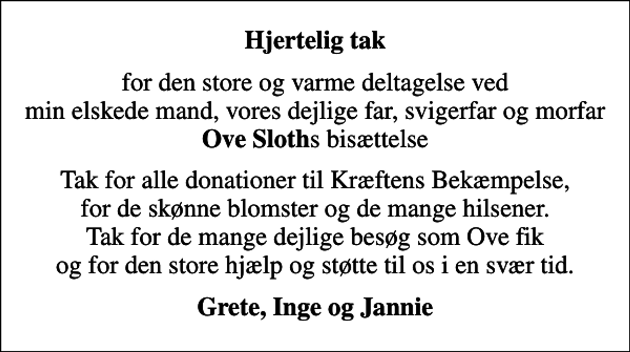 <p>Hjertelig tak<br />for den store og varme deltagelse ved min elskede mand, vores dejlige far, svigerfar og morfar <em>Ove Sloth</em>s bisættelse<br />Tak for alle donationer til Kræftens Bekæmpelse, for de skønne blomster og de mange hilsener. Tak for de mange dejlige besøg som Ove fik og for den store hjælp og støtte til os i en svær tid.<br />Grete, Inge og Jannie</p>