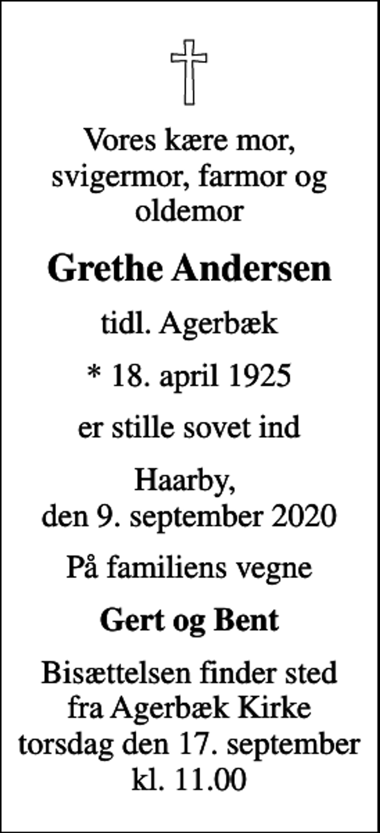 <p>Vores kære mor, svigermor, farmor og oldemor<br />Grethe Andersen<br />tidl. Agerbæk<br />* 18. april 1925<br />er stille sovet ind<br />Haarby, den 9. september 2020<br />På familiens vegne<br />Gert og Bent<br />Bisættelsen finder sted fra Agerbæk Kirke torsdag den 17. september kl. 11.00</p>