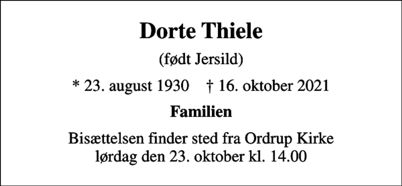 <p>Dorte Thiele<br />(født Jersild)<br />* 23. august 1930 ✝ 16. oktober 2021<br />Familien<br />Bisættelsen finder sted fra Ordrup Kirke lørdag den 23. oktober kl. 14.00</p>