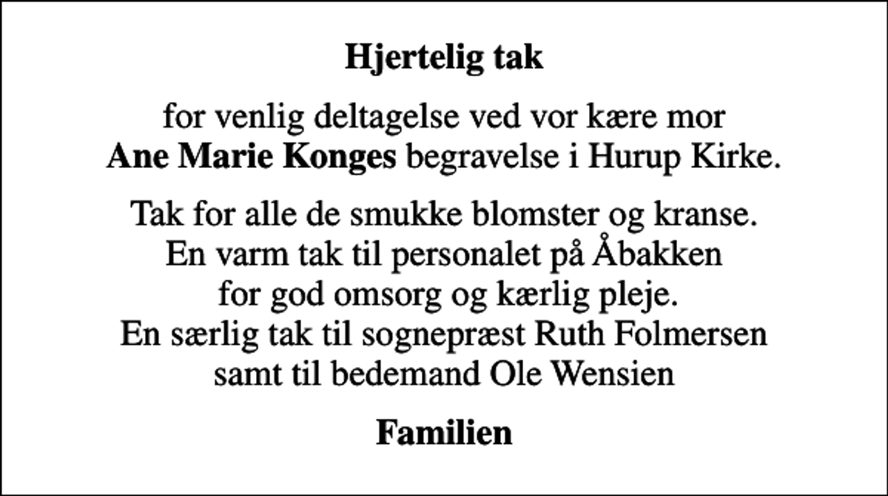 <p>Hjertelig tak<br />for venlig deltagelse ved vor kære mor <em>Ane Marie Konges</em> begravelse i Hurup Kirke.<br />Tak for alle de smukke blomster og kranse. En varm tak til personalet på Åbakken for god omsorg og kærlig pleje. En særlig tak til sognepræst Ruth Folmersen samt til bedemand Ole Wensien<br />Familien</p>