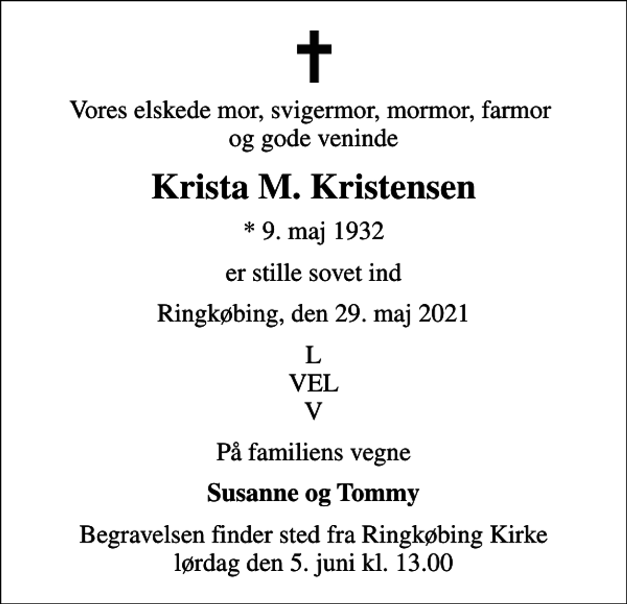 <p>Vores elskede mor, svigermor, mormor, farmor og gode veninde<br />Krista M. Kristensen<br />* 9. maj 1932<br />er stille sovet ind<br />Ringkøbing, den 29. maj 2021<br />L VEL V<br />På familiens vegne<br />Susanne og Tommy<br />Begravelsen finder sted fra Ringkøbing Kirke lørdag den 5. juni kl. 13.00</p>