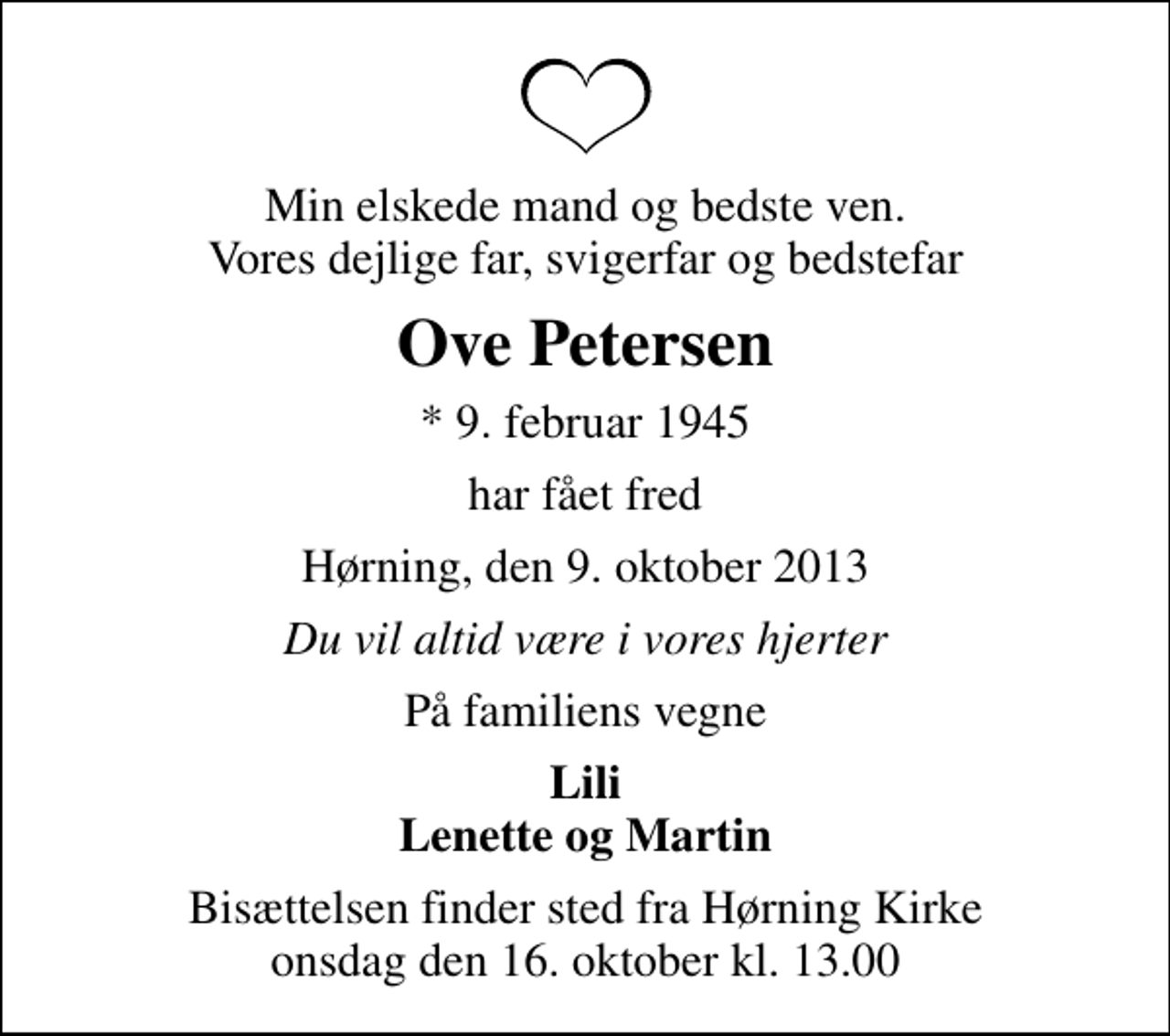 <p>Min elskede mand og bedste ven. Vores dejlige far, svigerfar og bedstefar<br />Ove Petersen<br />* 9. februar 1945<br />har fået fred<br />Hørning, den 9. oktober 2013<br />Du vil altid være i vores hjerter<br />På familiens vegne<br />Lili Lenette og Martin<br />Bisættelsen finder sted fra Hørning Kirke onsdag den 16. oktober kl. 13.00</p>