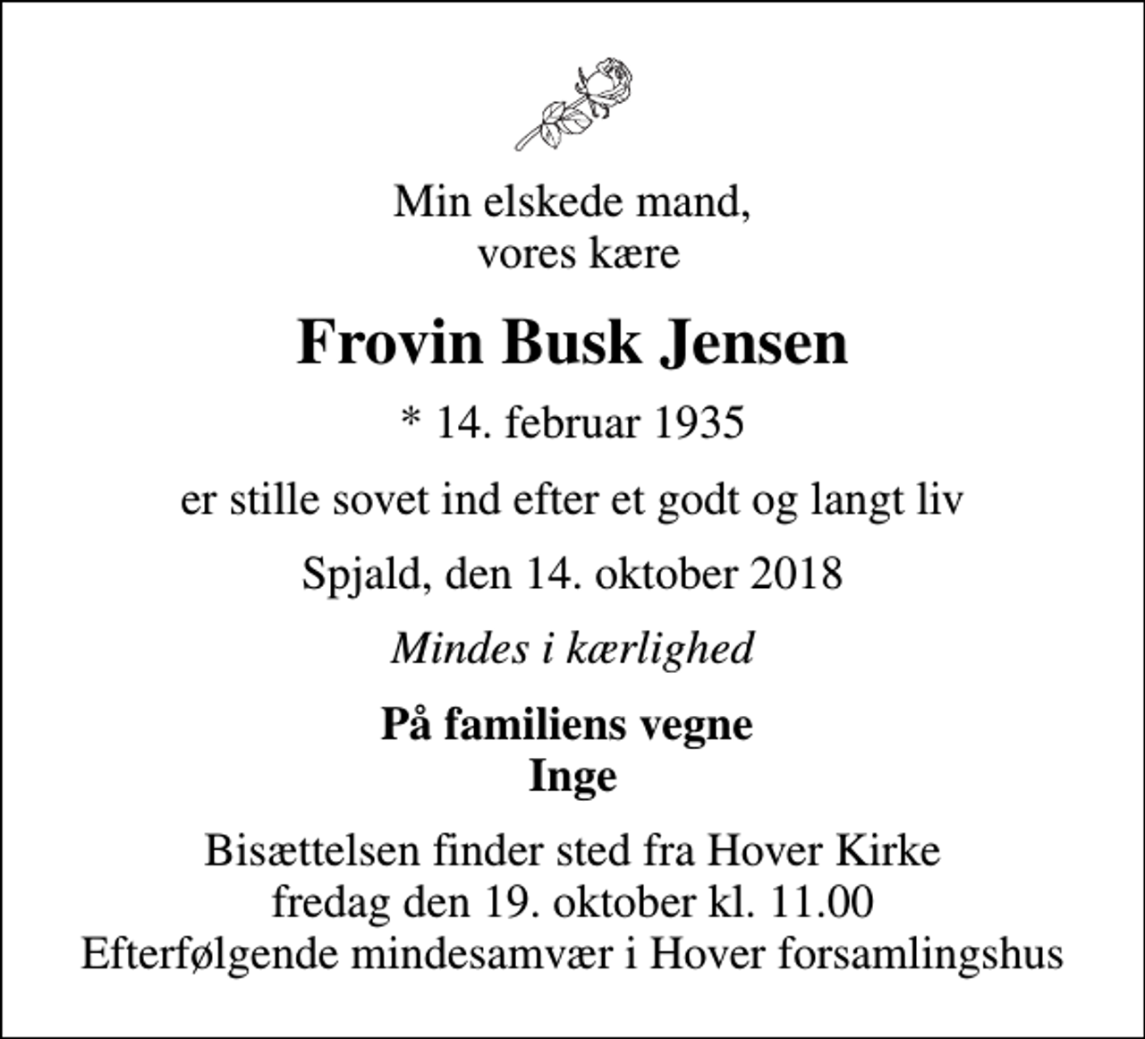 <p>Min elskede mand, vores kære<br />Frovin Busk Jensen<br />* 14. februar 1935<br />er stille sovet ind efter et godt og langt liv<br />Spjald, den 14. oktober 2018<br />Mindes i kærlighed<br />På familiens vegne Inge<br />Bisættelsen finder sted fra Hover Kirke fredag den 19. oktober kl. 11.00 Efterfølgende mindesamvær i Hover forsamlingshus</p>