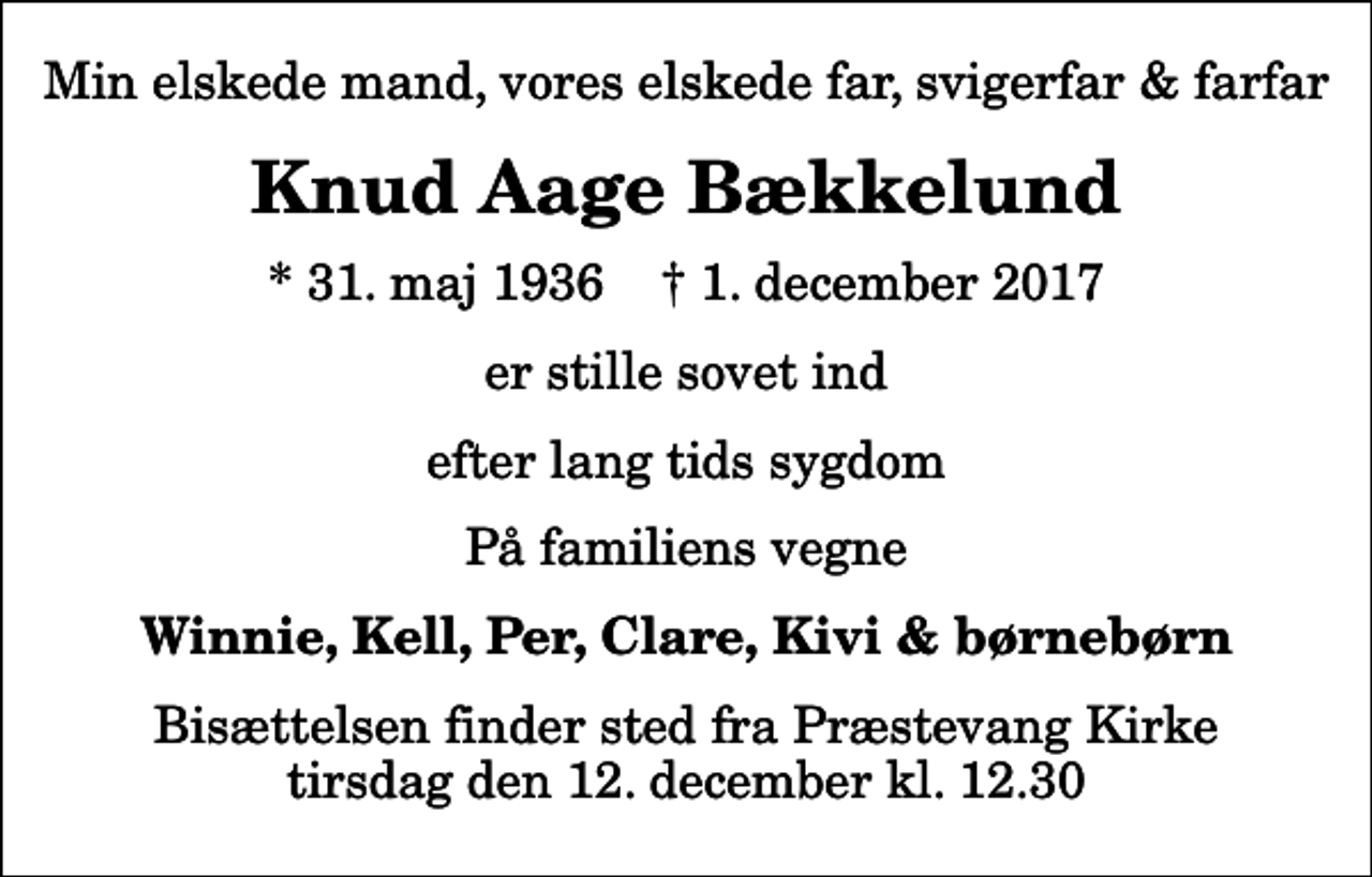 <p>Min elskede mand, vores elskede far, svigerfar &amp; farfar<br />Knud Aage Bækkelund<br />* 31. maj 1936 ✝ 1. december 2017<br />er stille sovet ind<br />efter lang tids sygdom<br />På familiens vegne<br />Winnie, Kell, Per, Clare, Kivi &amp; børnebørn<br />Bisættelsen finder sted fra Præstevang Kirke tirsdag den 12. december kl. 12.30</p>