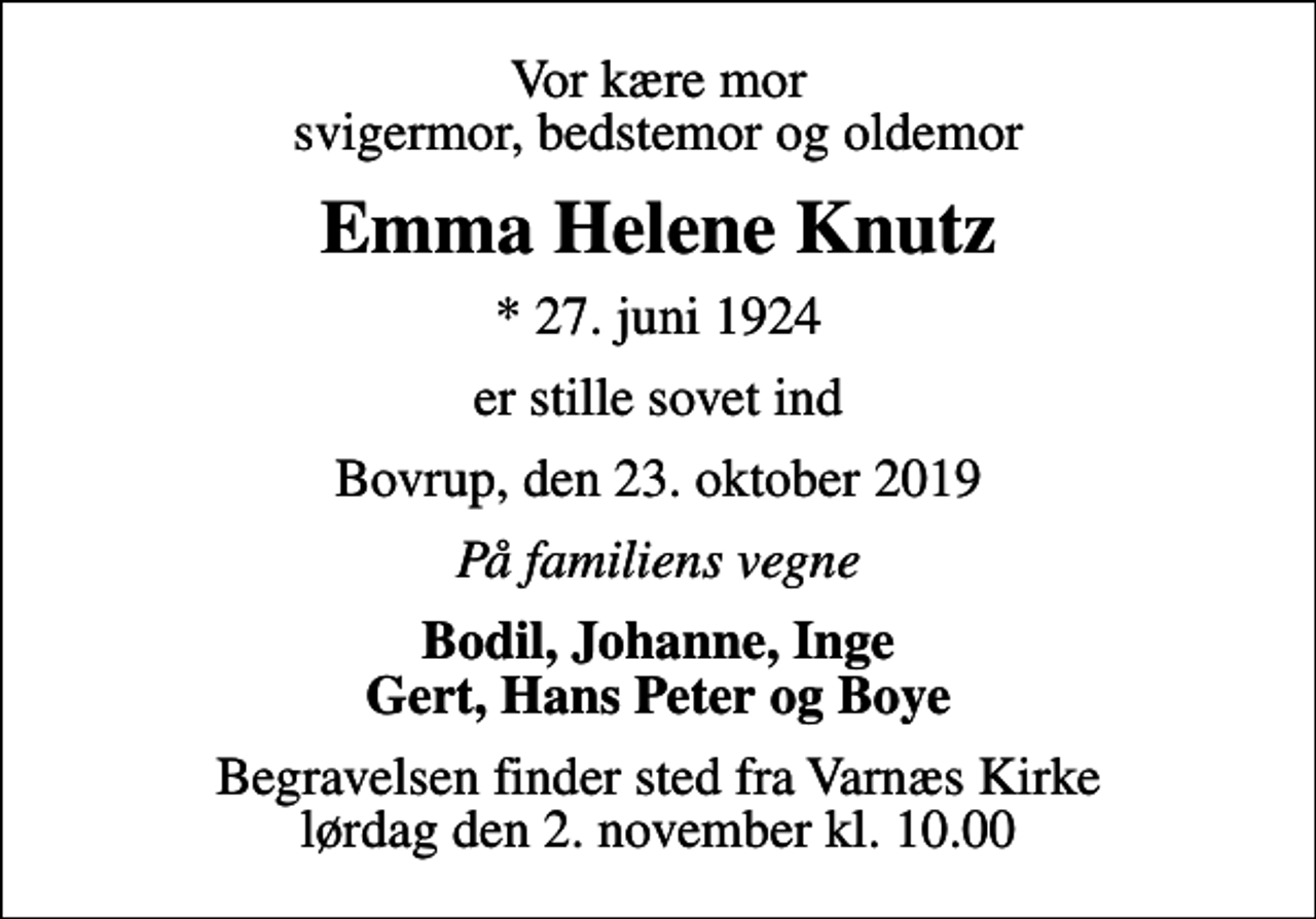 <p>Vor kære mor svigermor, bedstemor og oldemor<br />Emma Helene Knutz<br />* 27. juni 1924<br />er stille sovet ind<br />Bovrup, den 23. oktober 2019<br />På familiens vegne<br />Bodil, Johanne, Inge Gert, Hans Peter og Boye<br />Begravelsen finder sted fra Varnæs Kirke lørdag den 2. november kl. 10.00</p>