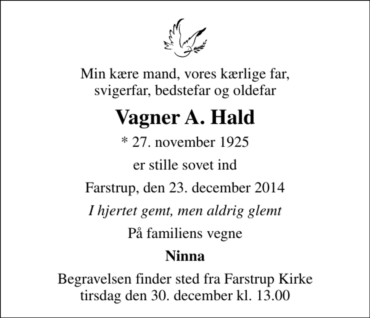 <p>Min kære mand, vores kærlige far, svigerfar, bedstefar og oldefar<br />Vagner A. Hald<br />* 27. november 1925<br />er stille sovet ind<br />Farstrup, den 23. december 2014<br />I hjertet gemt, men aldrig glemt<br />På familiens vegne<br />Ninna<br />Begravelsen finder sted fra Farstrup Kirke tirsdag den 30. december kl. 13.00</p>
