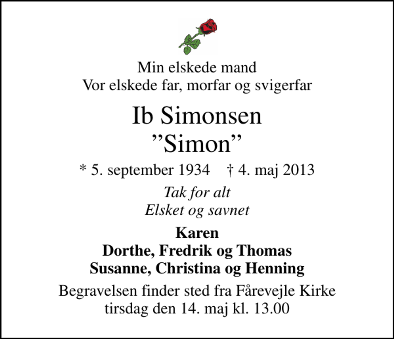 <p>Min elskede mand Vor elskede far, morfar og svigerfar<br />Ib Simonsen Simon<br />* 5. september 1934 ✝ 4. maj 2013<br />Tak for alt Elsket og savnet<br />Karen Dorthe, Fredrik og Thomas Susanne, Christina og Henning<br />Begravelsen finder sted fra Fårevejle Kirke tirsdag den 14. maj kl. 13.00</p>