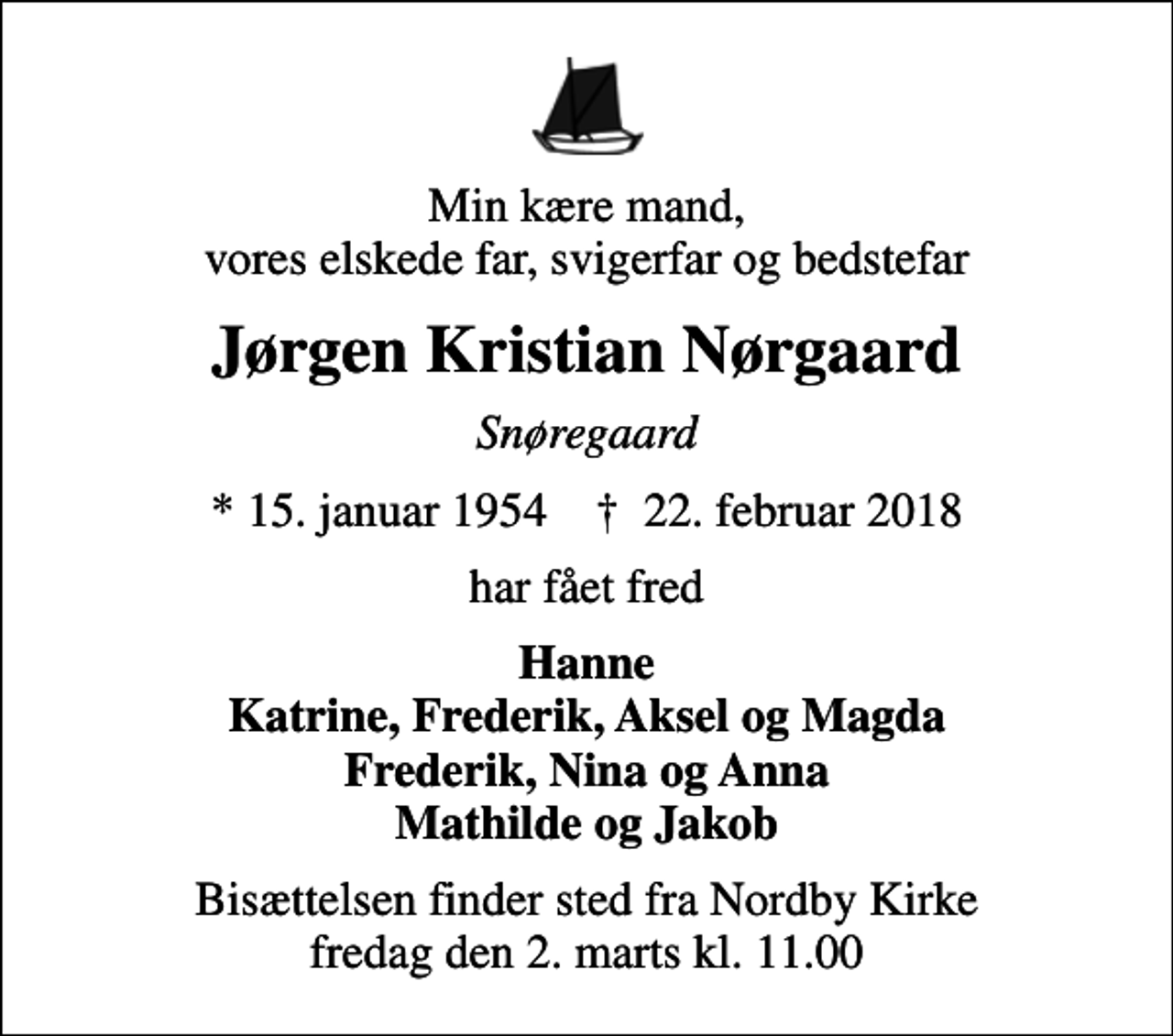 <p>Min kære mand, vores elskede far, svigerfar og bedstefar<br />Jørgen Kristian Nørgaard<br />Snøregaard<br />* 15. januar 1954 ✝ 22. februar 2018<br />har fået fred<br />Hanne Katrine, Frederik, Aksel og Magda Frederik, Nina og Anna Mathilde og Jakob<br />Bisættelsen finder sted fra Nordby Kirke fredag den 2. marts kl. 11.00</p>