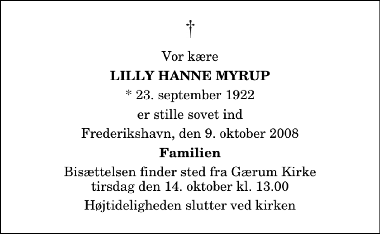 <p>Vor kære<br />Lilly Hanne Myrup<br />* 23. september 1922<br />er stille sovet ind<br />Frederikshavn, den 9. oktober 2008<br />Familien<br />Bisættelsen finder sted fra Gærum Kirke tirsdag den 14. oktober kl. 13.00 Højtideligheden slutter ved kirken</p>