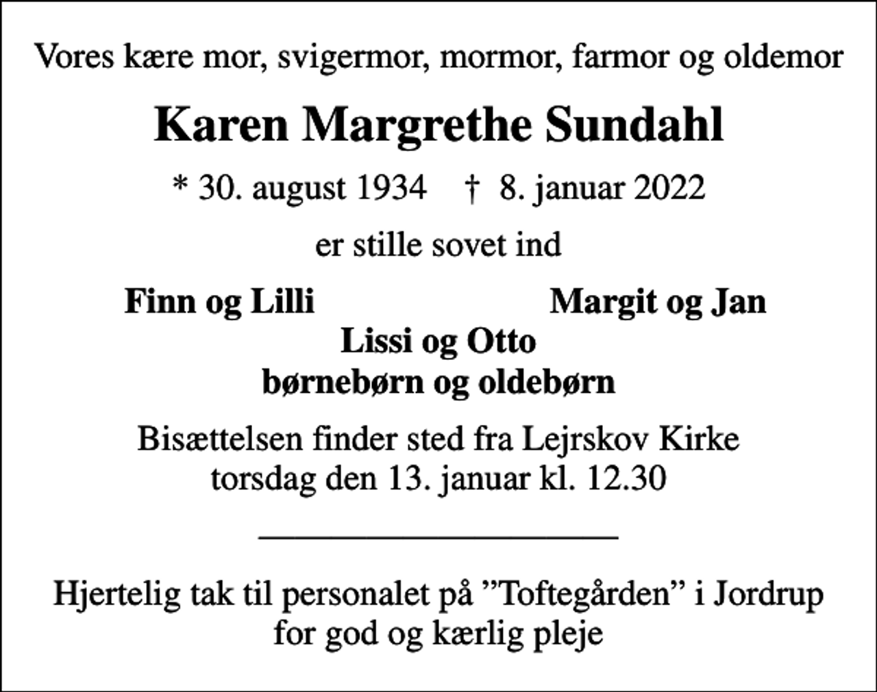 <p>Vores kære mor, svigermor, mormor, farmor og oldemor<br />Karen Margrethe Sundahl<br />* 30. august 1934 ✝ 8. januar 2022<br />er stille sovet ind<br />Finn og Lilli<br />Margit og Jan<br />Bisættelsen finder sted fra Lejrskov Kirke torsdag den 13. januar kl. 12.30<br />Hjertelig tak til personalet på Toftegården i Jordrup for god og kærlig pleje</p>