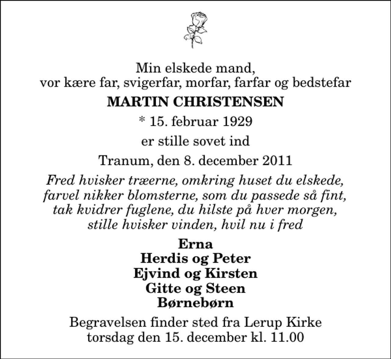 <p>Min elskede mand, vor kære far, svigerfar, morfar, farfar og bedstefar<br />Martin Christensen<br />* 15. februar 1929<br />er stille sovet ind<br />Tranum, den 8. december 2011<br />Fred hvisker træerne, omkring huset du elskede, farvel nikker blomsterne, som du passede så fint, tak kvidrer fuglene, du hilste på hver morgen, stille hvisker vinden, hvil nu i fred<br />Erna Herdis og Peter Ejvind og Kirsten Gitte og Steen Børnebørn<br />Begravelsen finder sted fra Lerup Kirke torsdag den 15. december kl. 11.00</p>