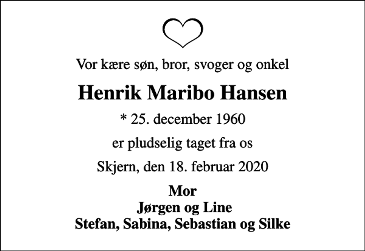<p>Vor kære søn, bror, svoger og onkel<br />Henrik Maribo Hansen<br />* 25. december 1960<br />er pludselig taget fra os<br />Skjern, den 18. februar 2020<br />Mor Jørgen og Line Stefan, Sabina, Sebastian og Silke</p>