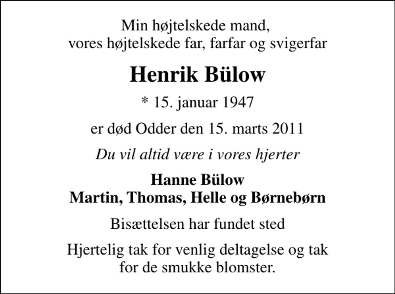 <p>Min højtelskede mand, vores højtelskede far, farfar og svigerfar<br />Henrik Bülow<br />* 15. januar 1947<br />er død Odder den 15. marts 2011<br />Du vil altid være i vores hjerter<br />Hanne Bülow Martin, Thomas, Helle og Børnebørn<br />Bisættelsen har fundet sted<br />Hjertelig tak for venlig deltagelse og tak for de smukke blomster.</p>