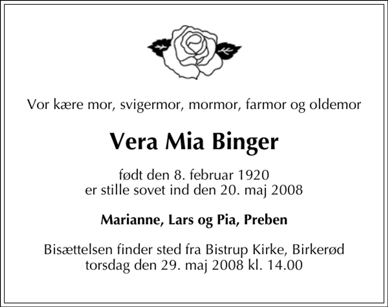 <p>Vor kære mor, svigermor, mormor, farmor og oldemor<br />Vera Mia Binger<br />født den 8. februar 1920 er stille sovet ind den 20. maj 2008<br />Marianne, Lars og Pia, Preben<br />Bisættelsen finder sted fra Bistrup Kirke, Birkerød torsdag den 29. maj 2008 kl. 14.00</p>