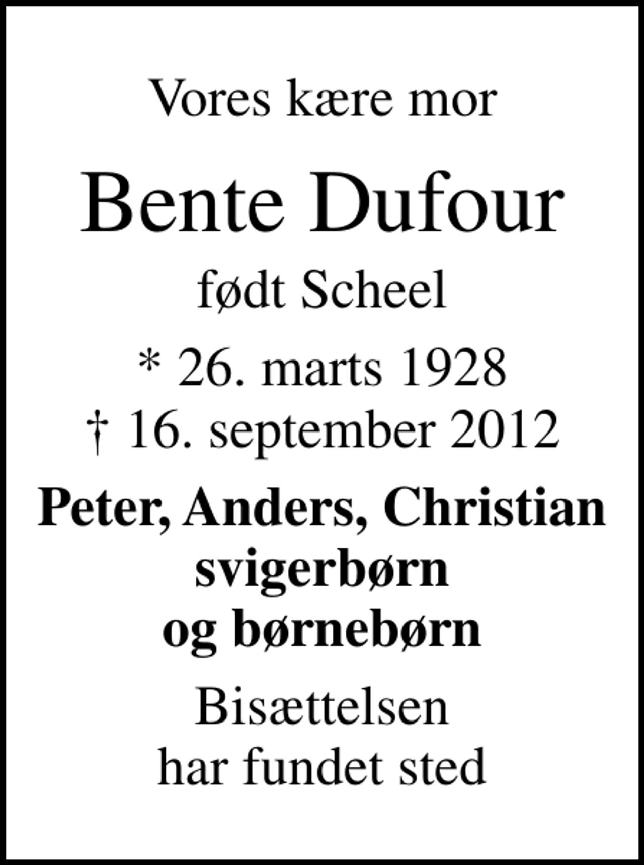 <p>Vores kære mor<br />Bente Dufour<br />født Scheel<br />* 26. marts 1928<br />✝ 16. september 2012<br />Peter, Anders, Christian svigerbørn og børnebørn<br />Bisættelsen har fundet sted</p>