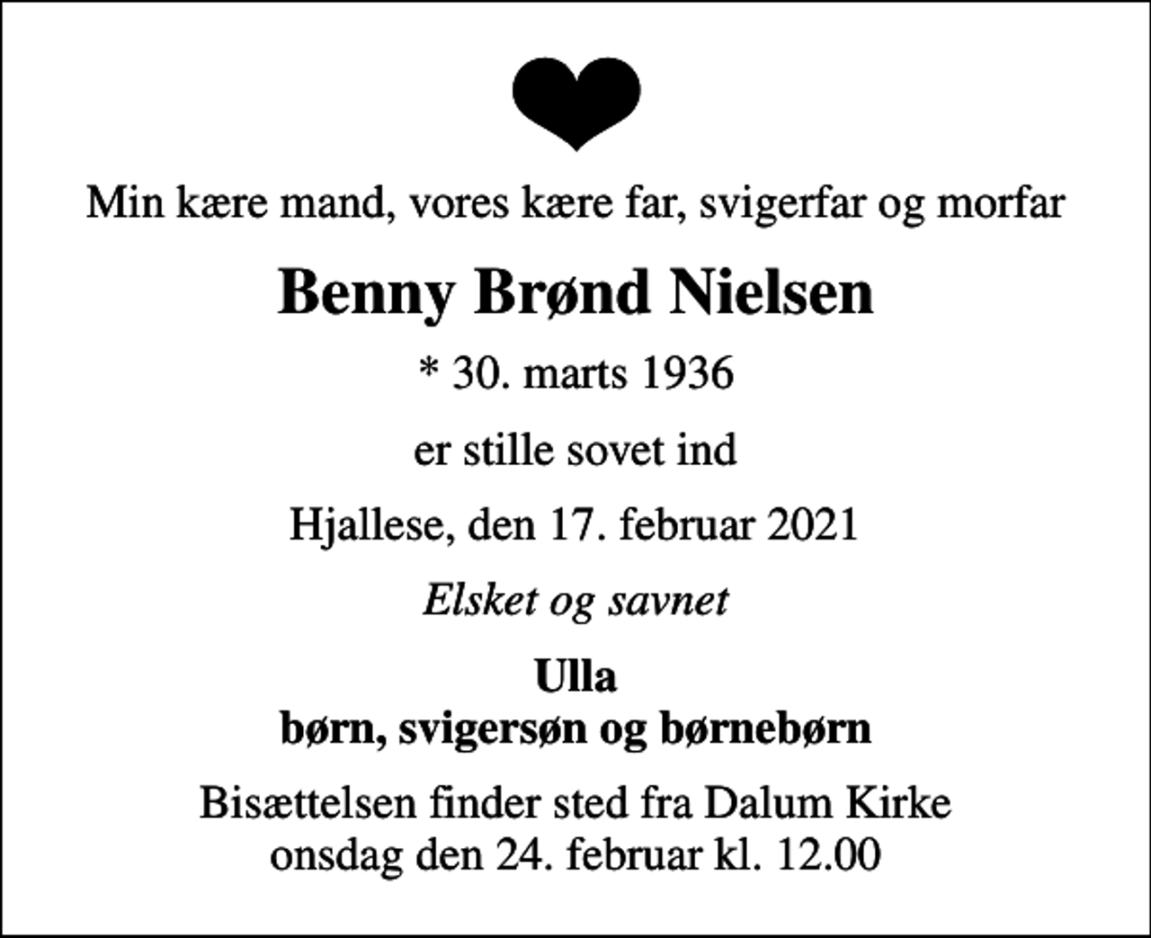 <p>Min kære mand, vores kære far, svigerfar og morfar<br />Benny Brønd Nielsen<br />* 30. marts 1936<br />er stille sovet ind<br />Hjallese, den 17. februar 2021<br />Elsket og savnet<br />Ulla børn, svigersøn og børnebørn<br />Bisættelsen finder sted fra Dalum Kirke onsdag den 24. februar kl. 12.00</p>