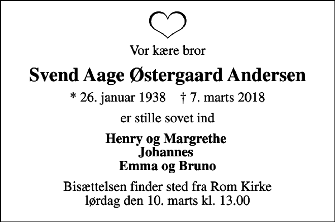 <p>Vor kære bror<br />Svend Aage Østergaard Andersen<br />* 26. januar 1938 ✝ 7. marts 2018<br />er stille sovet ind<br />Henry og Margrethe Johannes Emma og Bruno<br />Bisættelsen finder sted fra Rom Kirke lørdag den 10. marts kl. 13.00</p>