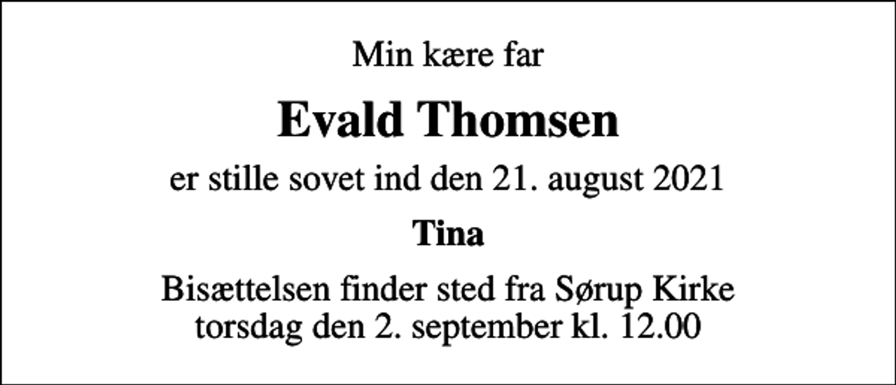 <p>Min kære far<br />Evald Thomsen<br />er stille sovet ind den 21. august 2021<br />Tina<br />Bisættelsen finder sted fra Sørup Kirke torsdag den 2. september kl. 12.00</p>