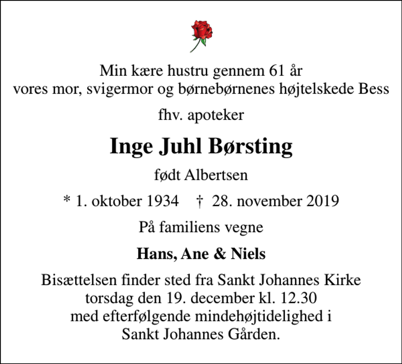 <p>Min kære hustru gennem 61 år vores mor, svigermor og børnebørnenes højtelskede Bess<br />fhv. apoteker<br />Inge Juhl Børsting<br />født Albertsen<br />* 1. oktober 1934 ✝ 28. november 2019<br />På familiens vegne<br />Hans, Ane &amp; Niels<br />Bisættelsen finder sted fra Sankt Johannes Kirke torsdag den 19. december kl. 12.30 med efterfølgende mindehøjtidelighed i Sankt Johannes Gården.</p>