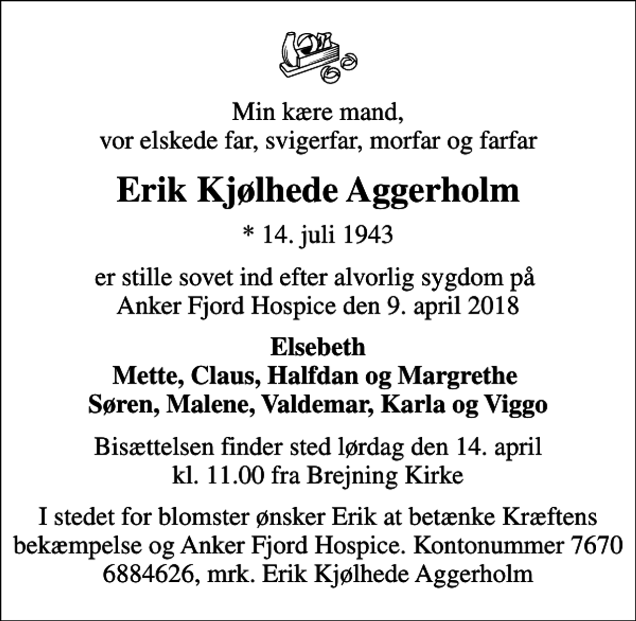 <p>Min kære mand, vor elskede far, svigerfar, morfar og farfar<br />Erik Kjølhede Aggerholm<br />* 14. juli 1943<br />er stille sovet ind efter alvorlig sygdom på Anker Fjord Hospice den 9. april 2018<br />Elsebeth Mette, Claus, Halfdan og Margrethe Søren, Malene, Valdemar, Karla og Viggo<br />Bisættelsen finder sted lørdag den 14. april kl. 11.00 fra Brejning Kirke<br />I stedet for blomster ønsker Erik at betænke Kræftens bekæmpelse og Anker Fjord Hospice. Kontonummer 7670 6884626, mrk. Erik Kjølhede Aggerholm</p>