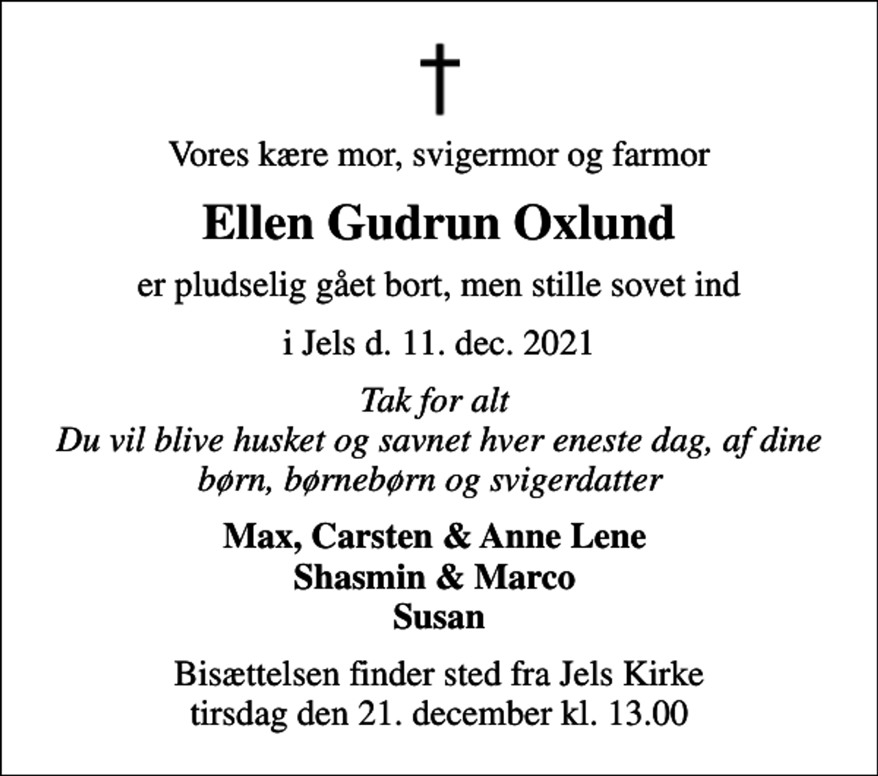 <p>Vores kære mor, svigermor og farmor<br />Ellen Gudrun Oxlund<br />er pludselig gået bort, men stille sovet ind<br />i Jels d. 11. dec. 2021<br />Tak for alt Du vil blive husket og savnet hver eneste dag, af dine børn, børnebørn og svigerdatter<br />Max, Carsten &amp; Anne Lene Shasmin &amp; Marco Susan<br />Bisættelsen finder sted fra Jels Kirke tirsdag den 21. december kl. 13.00</p>