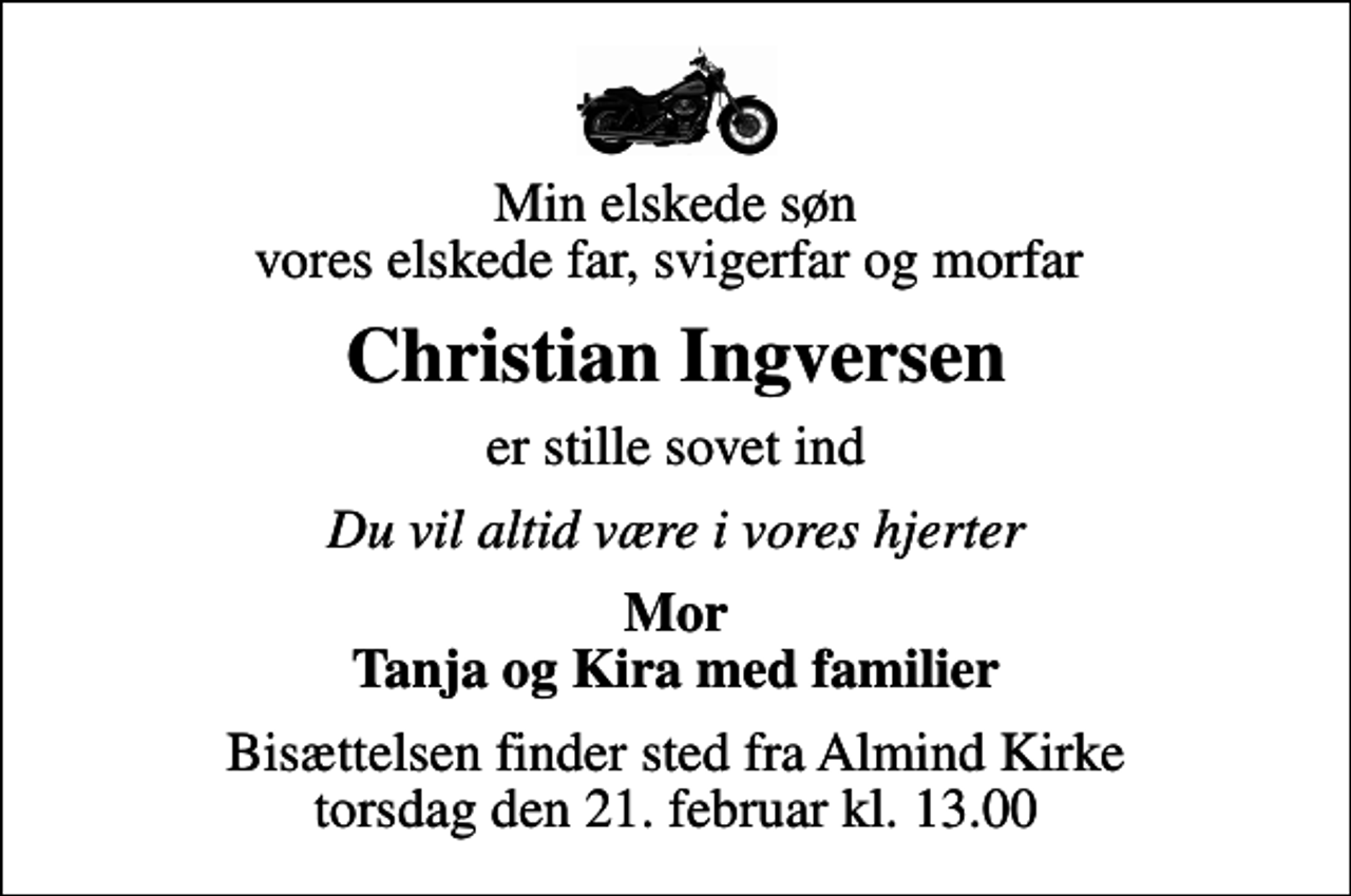 <p>Min elskede søn vores elskede far, svigerfar og morfar<br />Christian Ingversen<br />er stille sovet ind<br />Du vil altid være i vores hjerter<br />Mor Tanja og Kira med familier<br />Bisættelsen finder sted fra Almind Kirke torsdag den 21. februar kl. 13.00</p>