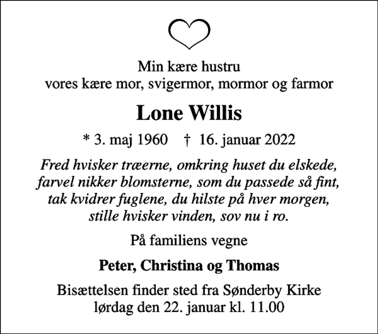 <p>Min kære hustru vores kære mor, svigermor, mormor og farmor<br />Lone Willis<br />* 3. maj 1960 ✝ 16. januar 2022<br />Fred hvisker træerne, omkring huset du elskede, farvel nikker blomsterne, som du passede så fint, tak kvidrer fuglene, du hilste på hver morgen, stille hvisker vinden, sov nu i ro.<br />På familiens vegne<br />Peter, Christina og Thomas<br />Bisættelsen finder sted fra Sønderby Kirke lørdag den 22. januar kl. 11.00</p>
