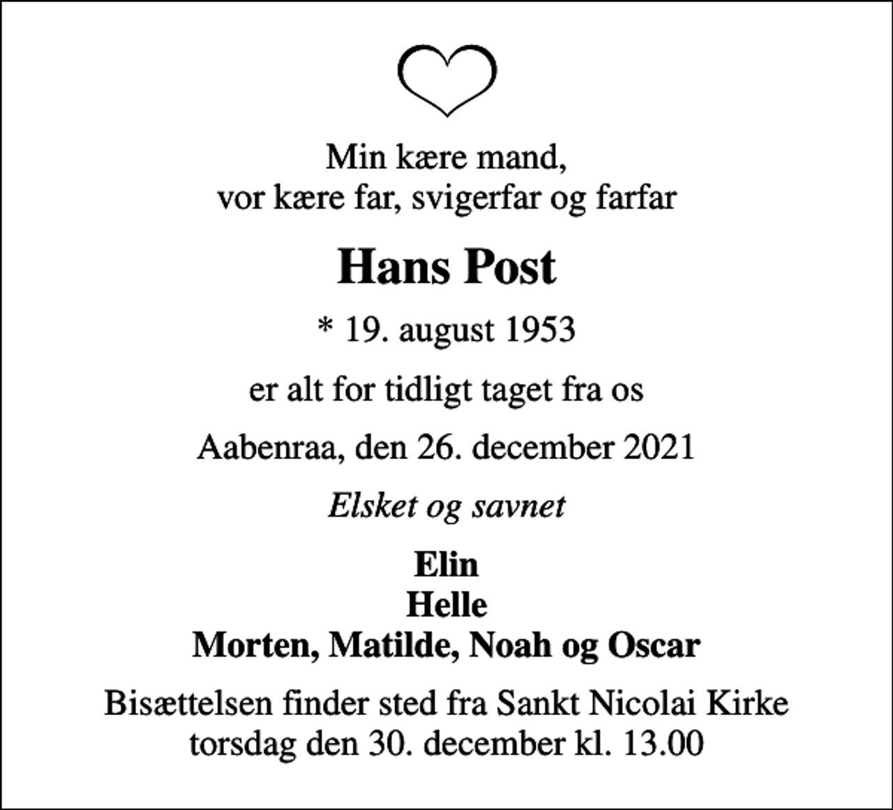 <p>Min kære mand, vor kære far, svigerfar og farfar<br />Hans Post<br />* 19. august 1953<br />er alt for tidligt taget fra os<br />Aabenraa, den 26. december 2021<br />Elsket og savnet<br />Elin Helle Morten, Matilde, Noah og Oscar<br />Bisættelsen finder sted fra Sankt Nicolai Kirke torsdag den 30. december kl. 13.00</p>