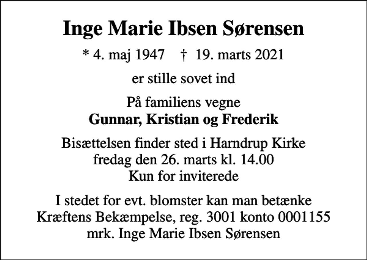 <p>Inge Marie Ibsen Sørensen<br />* 4. maj 1947 ✝ 19. marts 2021<br />er stille sovet ind<br />På familiens vegne <em>Gunnar, Kristian og Frederik<br />Bisættelsen finder sted i Harndrup Kirke fredag den 26. marts kl. 14.00 Kun for inviterede<br />I stedet for evt. blomster kan man betænke<br />Kræftens Bekæmpelse reg.3001konto0001155mrk. Inge Marie<br />Ibsen Sørensen</em></p>