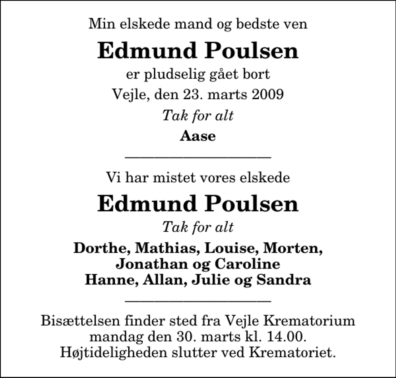 <p>Min elskede mand og bedste ven<br />Edmund Poulsen<br />er pludselig gået bort<br />Vejle, den 23. marts 2009<br />Tak for alt<br />Aase<br />Vi har mistet vores elskede<br />Edmund Poulsen<br />Tak for alt<br />Dorthe, Mathias, Louise, Morten, Jonathan og Caroline Hanne, Allan, Julie og Sandra</p>